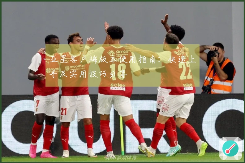 亚星客户端版本使用指南:快速上手及实用技巧分享