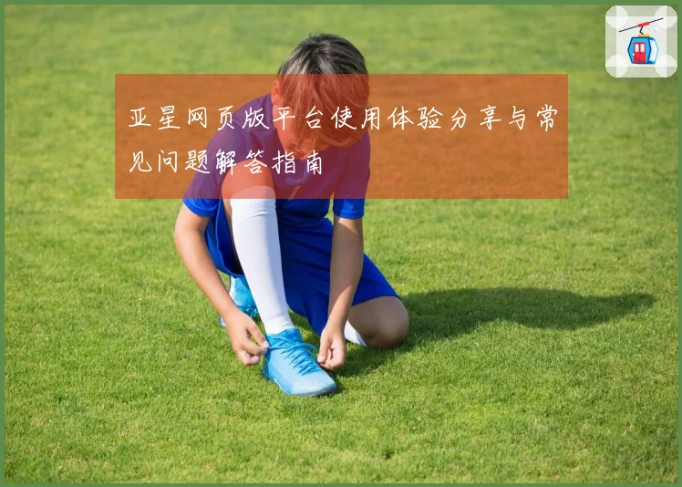 亚星网页版平台使用体验分享与常见问题解答指南