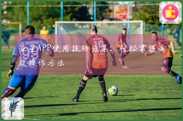 亚星APP使用技巧分享：轻松掌握高效操作方法