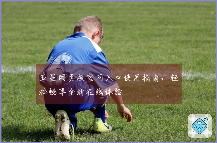 亚星网页版官网入口使用指南，轻松畅享全新在线体验