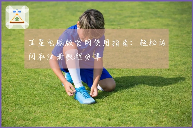 亚星电脑版官网使用指南：轻松访问和注册教程分享
