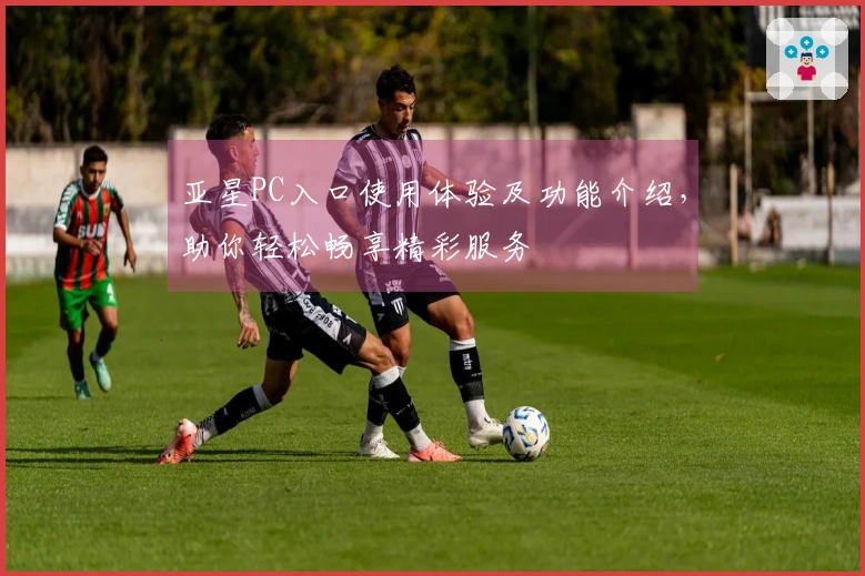 亚星PC入口使用体验及功能介绍，助你轻松畅享精彩服务