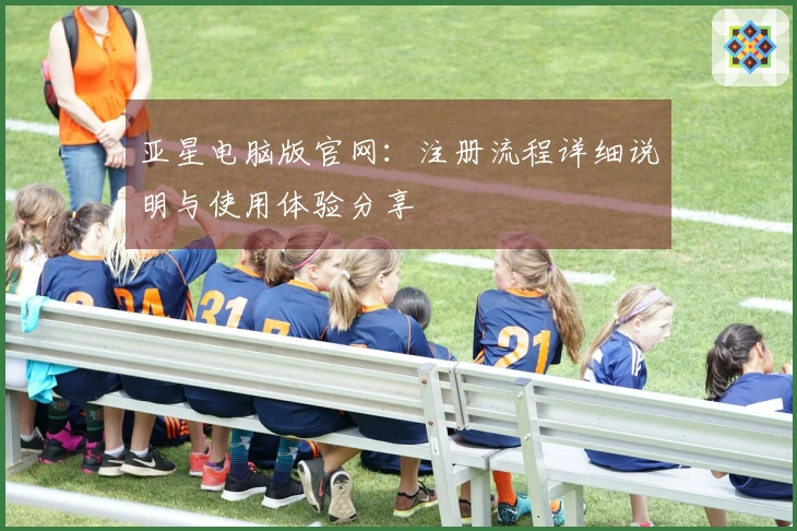 亚星电脑版官网：注册流程详细说明与使用体验分享