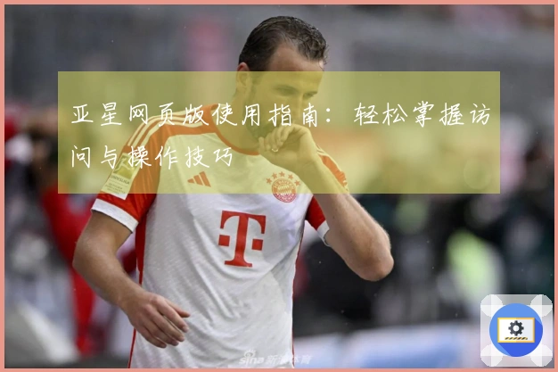 亚星网页版使用指南：轻松掌握访问与操作技巧
